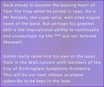Rock steady Si became the beating heart of Tom The Frop when he joined in 1995. He is Mr Reliable, the super solid, well oiled engine room of the band. But perhaps his greatest skill is the inspirational ability to continually and unceasingly rip the **** out our beloved Maxwell! Simon really came into his own at the 2007 Hole in the Wall concert with members of the City of Birmingham Symphony Orchestra. This will be our next release so please subscribe to be kept in the loop.