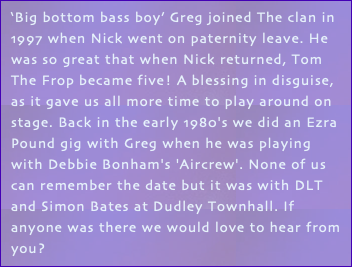 ‘Big bottom bass boy’ Greg joined The clan in 1997 when Nick went on paternity leave. He was so great that when Nick returned, Tom The Frop became five! A blessing in disguise, as it gave us all more time to play around on stage. Back in the early 1980's we did an Ezra Pound gig with Greg when he was playing with Debbie Bonham's 'Aircrew'. None of us can remember the date but it was with DLT and Simon Bates at Dudley Townhall. If anyone was there we would love to hear from you?