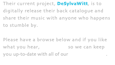 Their current project, DeSylvaWitt, is to digitally release their back catalogue and share their music with anyone who happens to stumble by. Please have a browse below and if you like what you hear, subscribe so we can keep you up-to-date with all of our New Releases. 