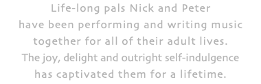 Life-long pals Nick and Peter have been performing and writing music together for all of their adult lives. The joy, delight and outright self-indulgence has captivated them for a lifetime.