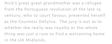 Nick's great great grandmother was a refugee from the Portuguese revolution of the late 19 century, who to court favour, presented herself as the Countess DeSylva. The jury is out as to whether she really was royalty or the whole thing was just a ruse to find a welcoming home in the UK Midlands.