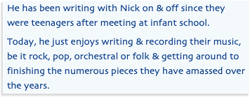 He has been writing with Nick on & off since they were teenagers after meeting at infant school. Today, he just enjoys writing & recording their music, be it rock, pop, orchestral or folk & getting around to finishing the numerous pieces they have amassed over the years.