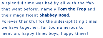 A splendid time was had by all with the ‘fab that went before’, namely Tom the Frop and their magnificent Shabbey Road. Forever thankful for the sides-splitting times we have together, far too numerous to mention, happy times boys, happy times!