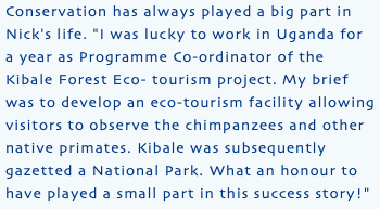 Conservation has always played a big part in Nick's life. "I was lucky to work in Uganda for a year as Programme Co-ordinator of the Kibale Forest Eco- tourism project. My brief was to develop an eco-tourism facility allowing visitors to observe the chimpanzees and other native primates. Kibale was subsequently gazetted a National Park. What an honour to have played a small part in this success story!"