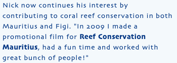Nick now continues his interest by contributing to coral reef conservation in both Mauritius and Figi. "In 2009 I made a promotional film for Reef Conservation Mauritius, had a fun time and worked with great bunch of people!"