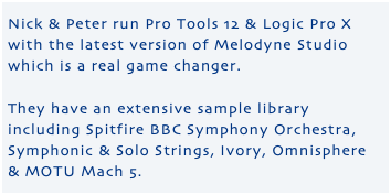 Nick & Peter run Pro Tools 12 & Logic Pro X with the latest version of Melodyne Studio which is a real game changer. They have an extensive sample library including Spitfire BBC Symphony Orchestra, Symphonic & Solo Strings, Ivory, Omnisphere & MOTU Mach 5.