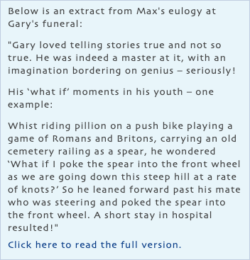 Below is an extract from Max's eulogy at Gary's funeral: "Gary loved telling stories true and not so true. He was indeed a master at it, with an imagination bordering on genius – seriously! His ‘what if’ moments in his youth – one example: Whist riding pillion on a push bike playing a game of Romans and Britons, carrying an old cemetery railing as a spear, he wondered ‘What if I poke the spear into the front wheel as we are going down this steep hill at a rate of knots?’ So he leaned forward past his mate who was steering and poked the spear into the front wheel. A short stay in hospital resulted!" Click here to read the full version.