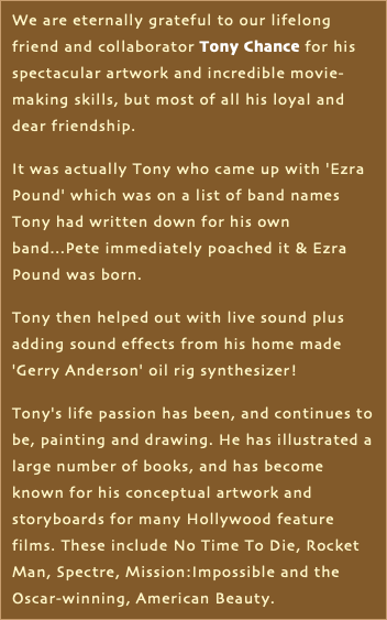 We are eternally grateful to our lifelong friend and collaborator Tony Chance for his spectacular artwork and incredible movie-making skills, but most of all his loyal and dear friendship. It was actually Tony who came up with 'Ezra Pound' which was on a list of band names Tony had written down for his own band...Pete immediately poached it & Ezra Pound was born. Tony then helped out with live sound plus adding sound effects from his home made 'Gerry Anderson' oil rig synthesizer! Tony's life passion has been, and continues to be, painting and drawing. He has illustrated a large number of books, and has become known for his conceptual artwork and storyboards for many Hollywood feature films. These include No Time To Die, Rocket Man, Spectre, Mission:Impossible and the Oscar-winning, American Beauty.