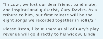 "In 2021, we lost our dear friend, band mate, and inspirational guitarist, Gary Davies. As a tribute to him, our first release will be the eight songs we recorded together in 1981/2." Please listen, like & share as all of Gary's play revenue will go directly to his widow, Linda.