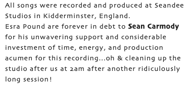 All songs were recorded and produced at Seandee Studios in Kidderminster, England. Esra Pound are forever in debt to Sean Carmody for his unwavering support and considerable investment of time, energy, and production acumen for this recording...oh & cleaning up the studio after us at 2am after another ridiculously long session!