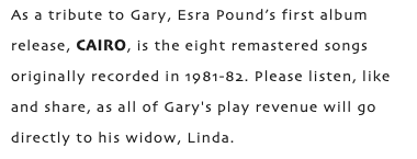 As a tribute to Gary, Esra Pound’s first album release, CAIRO, is the eight remastered songs originally recorded in 1981-82. Please listen, like and share, as all of Gary's play revenue will go directly to his widow, Linda.