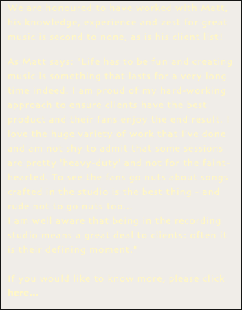 We are honoured to have worked with Matt, his knowledge, experience and zest for great music is second to none, as is his client list! As Matt says: "Life has to be fun and creating music is something that lasts for a very long time indeed. I am proud of my hard-working approach to ensure clients have the best product and their fans enjoy the end result. I love the huge variety of work that I've done and am not shy to admit that some sessions are pretty 'heavy-duty' and not for the faint-hearted. To see the fans go nuts about songs crafted in the studio is the best thing - and rude not to go nuts too... I am well aware that being in the recording studio means a great deal to clients: often it is their defining moment." If you would like to know more, please click here...