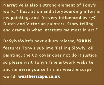 Narrative is also a strong element of Tony’s work. “Illustration and storyboarding informs my painting, and I’m very influenced by 17C Dutch and Victorian painters. Story telling and drama is what interests me most in art.” DeSylvaWitt's next album release, 'ORBIS' features Tony's sublime 'Falling Slowly' oil painting, the CD cover does not do it justice so please visit Tony’s fine artwork website and immerse yourself in his weatherscape world: weatherscape.co.uk