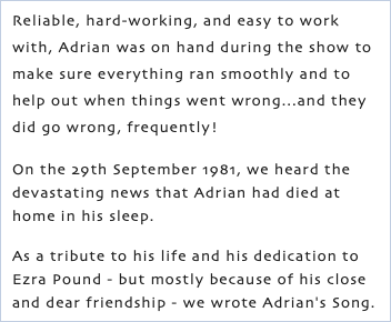 Reliable, hard-working, and easy to work with, Adrian was on hand during the show to make sure everything ran smoothly and to help out when things went wrong...and they did go wrong, frequently! On the 29th September 1981, we heard the devastating news that Adrian had died at home in his sleep. As a tribute to his life and his dedication to Ezra Pound - but mostly because of his close and dear friendship - we wrote Adrian's Song.
