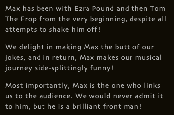 Max has been with Ezra Pound and then Tom The Frop from the very beginning, despite all attempts to shake him off! We delight in making Max the butt of our jokes, and in return, Max makes our musical journey side-splittingly funny! Most importantly, Max is the one who links us to the audience. We would never admit it to him, but he is a brilliant front man!