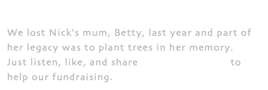 Betty's Blackbird We lost Nick‘s mum, Betty, last year and part of her legacy was to plant trees in her memory. Just listen, like, and share Betty’s Blackbird to help our fundraising.