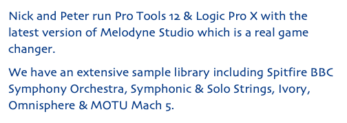 Nick and Peter run Pro Tools 12 & Logic Pro X with the latest version of Melodyne Studio which is a real game changer. We have an extensive sample library including Spitfire BBC Symphony Orchestra, Symphonic & Solo Strings, Ivory, Omnisphere & MOTU Mach 5.