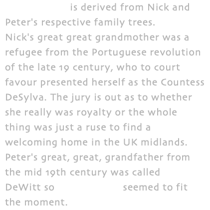 DeSylvaWitt is derived from Nick and Peter's respective family trees. Nick's great great grandmother was a refugee from the Portuguese revolution of the late 19 century, who to court favour presented herself as the Countess DeSylva. The jury is out as to whether she really was royalty or the whole thing was just a ruse to find a welcoming home in the UK midlands. Peter's great, great, grandfather from the mid 19th century was called DeWitt so DeSylvaWitt seemed to fit the moment.