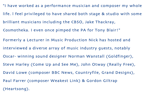 "I have worked as a performance musician and composer my whole life. l feel privileged to have shared both stage & studio with some brilliant musicians including the CBSO, Jake Thackray, Cosmotheka. I even once pimped the PA for Tony Blair!" Formerly a Lecturer in Music Production Nick has hosted and interviewed a diverse array of music industry guests, notably Oscar- winning sound designer Norman Wanstall (Goldfinger), Steve Harley (Come Up and See Me), John Otway (Really Free), David Lowe (composer BBC News, Countryfile, Grand Designs), Paul Farrer (composer Weakest Link) & Gordon Giltrap (Heartsong). 