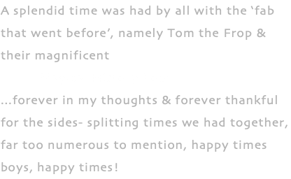 A splendid time was had by all with the ‘fab that went before’, namely Tom the Frop & their magnificent Magical History Tour ...forever in my thoughts & forever thankful for the sides- splitting times we had together, far too numerous to mention, happy times boys, happy times!