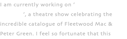 I am currently working on ’Fleetwood Machine’, a theatre show celebrating the incredible catalogue of Fleetwood Mac & Peter Green. I feel so fortunate that this