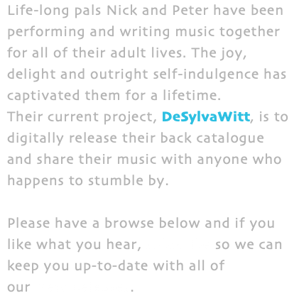 Life-long pals Nick and Peter have been performing and writing music together for all of their adult lives. The joy, delight and outright self-indulgence has captivated them for a lifetime. Their current project, DeSylvaWitt, is to digitally release their back catalogue and share their music with anyone who happens to stumble by. Please have a browse below and if you like what you hear, subscribe so we can keep you up-to-date with all of our New Releases.